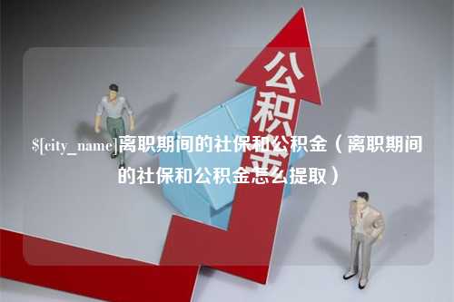 琼中离职期间的社保和公积金（离职期间的社保和公积金怎么提取）